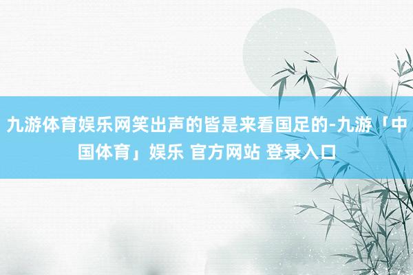 九游体育娱乐网笑出声的皆是来看国足的-九游「中国体育」娱乐 官方网站 登录入口